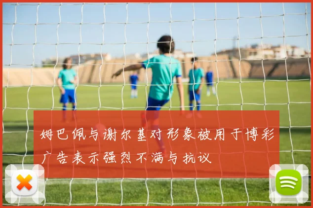 姆巴佩与谢尔基对形象被用于博彩广告表示强烈不满与抗议