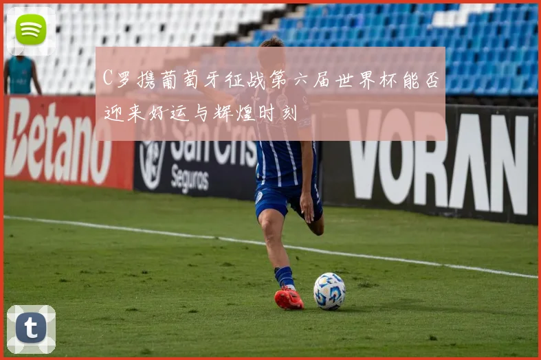 C罗携葡萄牙征战第六届世界杯能否迎来好运与辉煌时刻