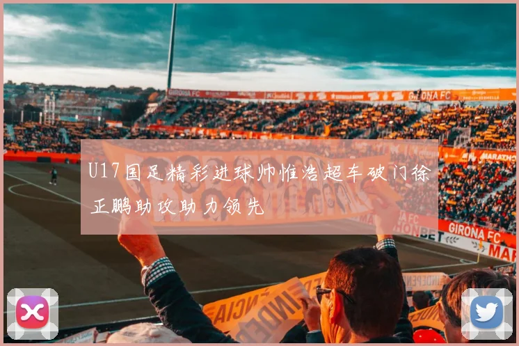 U17国足精彩进球帅惟浩超车破门徐正鹏助攻助力领先