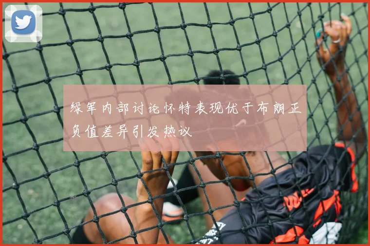 绿军内部讨论怀特表现优于布朗正负值差异引发热议