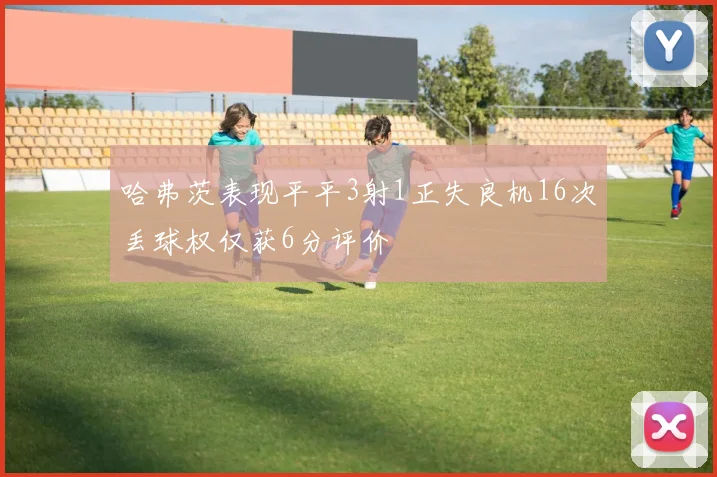 哈弗茨表现平平3射1正失良机16次丢球权仅获6分评价