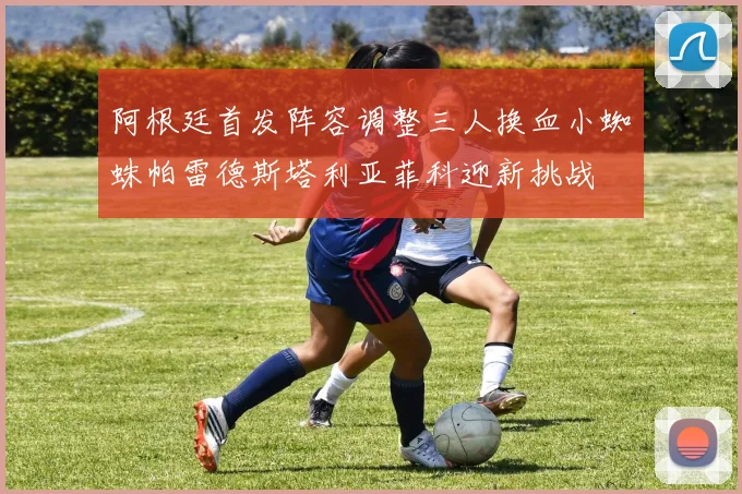 阿根廷首发阵容调整三人换血小蜘蛛帕雷德斯塔利亚菲科迎新挑战